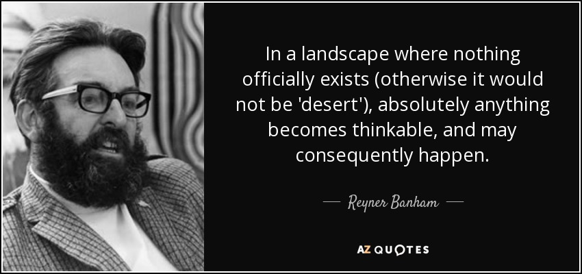 In a landscape where nothing officially exists (otherwise it would not be 'desert'), absolutely anything becomes thinkable, and may consequently happen. - Reyner Banham