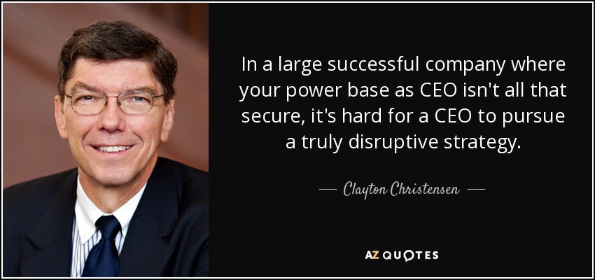 In a large successful company where your power base as CEO isn't all that secure, it's hard for a CEO to pursue a truly disruptive strategy. - Clayton Christensen