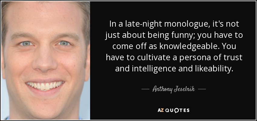 In a late-night monologue, it's not just about being funny; you have to come off as knowledgeable. You have to cultivate a persona of trust and intelligence and likeability. - Anthony Jeselnik