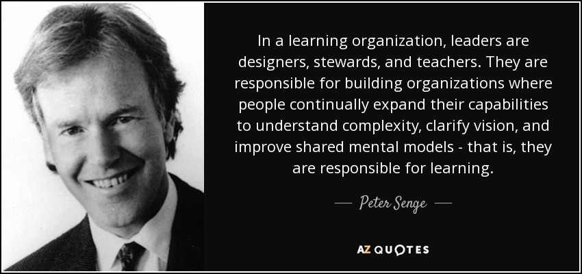 In a learning organization, leaders are designers, stewards, and teachers. They are responsible for building organizations where people continually expand their capabilities to understand complexity, clarify vision, and improve shared mental models - that is, they are responsible for learning. - Peter Senge