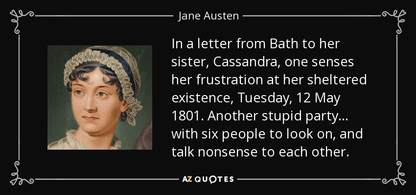 In a letter from Bath to her sister, Cassandra, one senses her frustration at her sheltered existence, Tuesday, 12 May 1801. Another stupid party . . . with six people to look on, and talk nonsense to each other. - Jane Austen