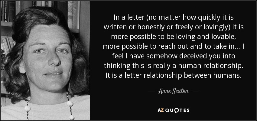 In a letter (no matter how quickly it is written or honestly or freely or lovingly) it is more possible to be loving and lovable, more possible to reach out and to take in ... I feel I have somehow deceived you into thinking this is really a human relationship. It is a letter relationship between humans. - Anne Sexton