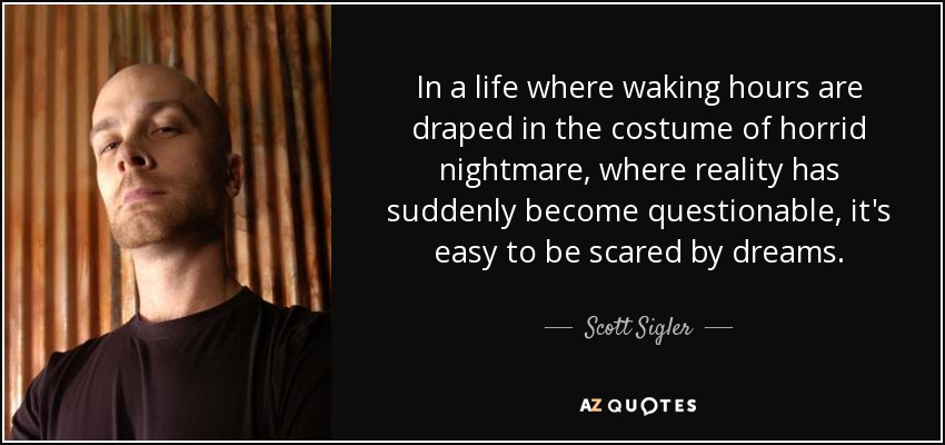 In a life where waking hours are draped in the costume of horrid nightmare, where reality has suddenly become questionable, it's easy to be scared by dreams. - Scott Sigler