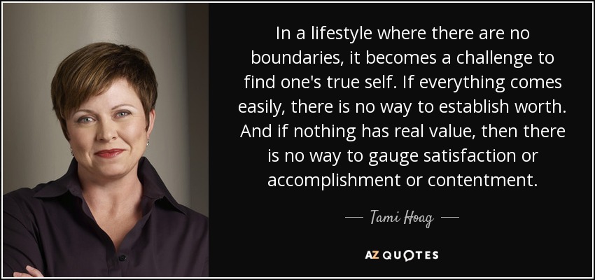 In a lifestyle where there are no boundaries, it becomes a challenge to find one's true self. If everything comes easily, there is no way to establish worth. And if nothing has real value, then there is no way to gauge satisfaction or accomplishment or contentment. - Tami Hoag