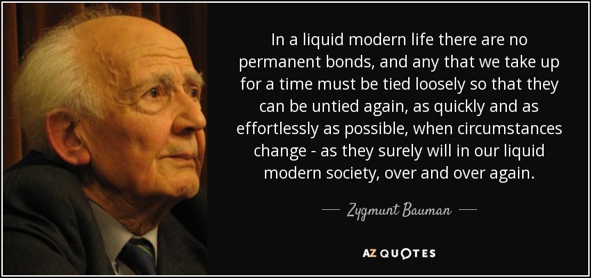In a liquid modern life there are no permanent bonds, and any that we take up for a time must be tied loosely so that they can be untied again, as quickly and as effortlessly as possible, when circumstances change - as they surely will in our liquid modern society, over and over again. - Zygmunt Bauman