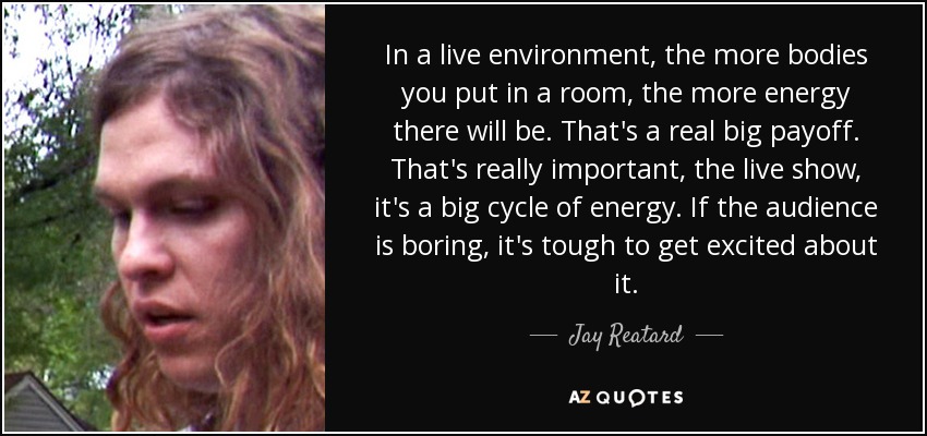 In a live environment, the more bodies you put in a room, the more energy there will be. That's a real big payoff. That's really important, the live show, it's a big cycle of energy. If the audience is boring, it's tough to get excited about it. - Jay Reatard