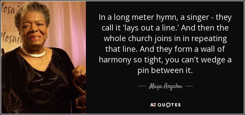 In a long meter hymn, a singer - they call it 'lays out a line.' And then the whole church joins in in repeating that line. And they form a wall of harmony so tight, you can't wedge a pin between it. - Maya Angelou