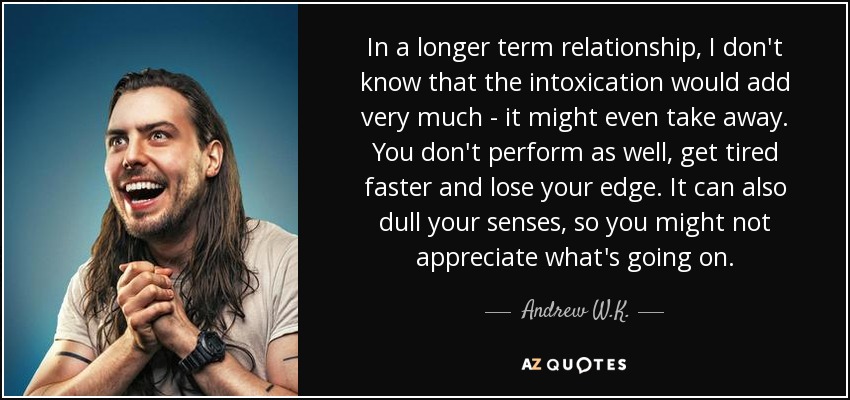 In a longer term relationship, I don't know that the intoxication would add very much - it might even take away. You don't perform as well, get tired faster and lose your edge. It can also dull your senses, so you might not appreciate what's going on. - Andrew W.K.