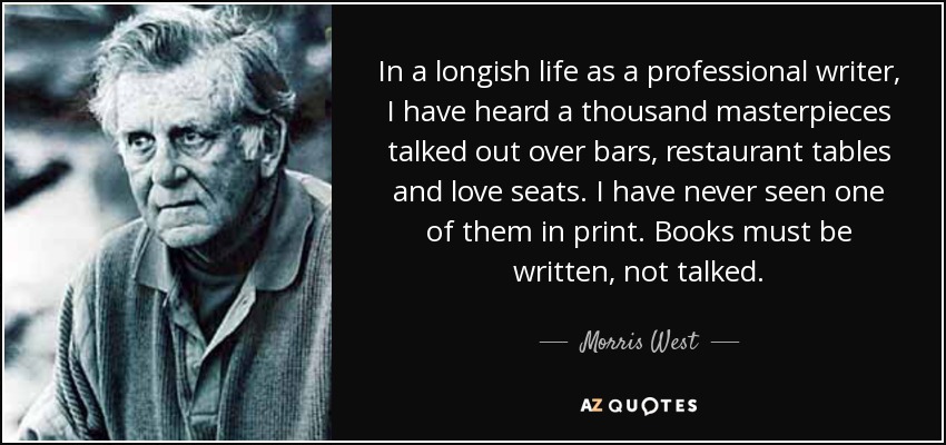 In a longish life as a professional writer, I have heard a thousand masterpieces talked out over bars, restaurant tables and love seats. I have never seen one of them in print. Books must be written, not talked. - Morris West