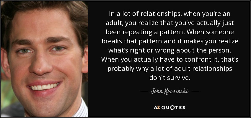 In a lot of relationships, when you're an adult, you realize that you've actually just been repeating a pattern. When someone breaks that pattern and it makes you realize what's right or wrong about the person. When you actually have to confront it, that's probably why a lot of adult relationships don't survive. - John Krasinski