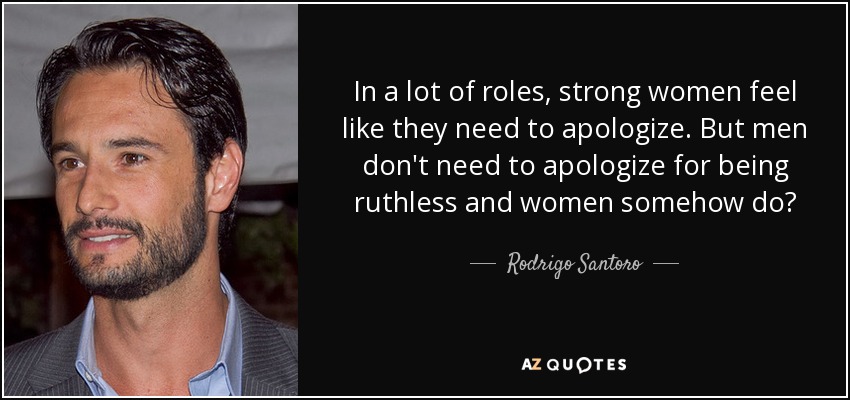 In a lot of roles, strong women feel like they need to apologize. But men don't need to apologize for being ruthless and women somehow do? - Rodrigo Santoro