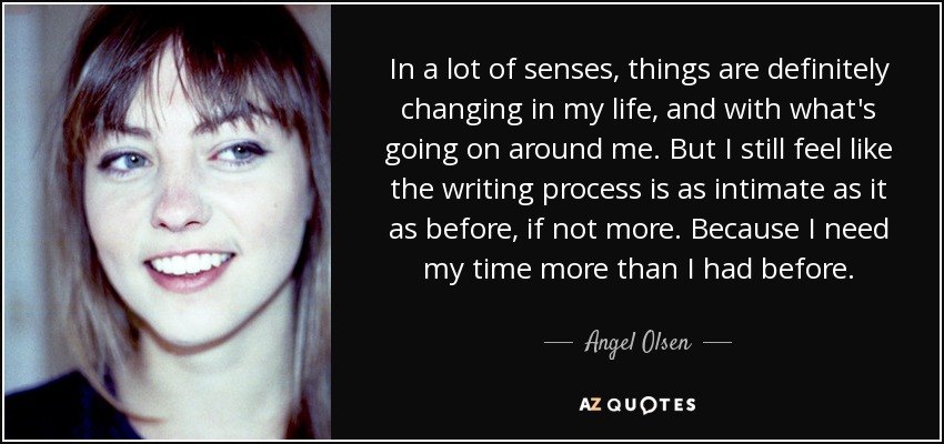 In a lot of senses, things are definitely changing in my life, and with what's going on around me. But I still feel like the writing process is as intimate as it as before, if not more. Because I need my time more than I had before. - Angel Olsen