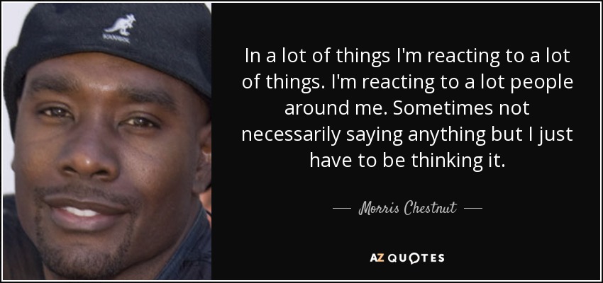 In a lot of things I'm reacting to a lot of things. I'm reacting to a lot people around me. Sometimes not necessarily saying anything but I just have to be thinking it. - Morris Chestnut