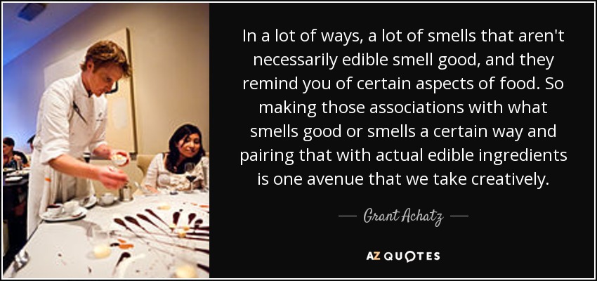 In a lot of ways, a lot of smells that aren't necessarily edible smell good, and they remind you of certain aspects of food. So making those associations with what smells good or smells a certain way and pairing that with actual edible ingredients is one avenue that we take creatively. - Grant Achatz