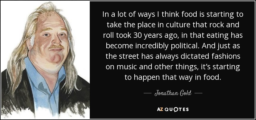 In a lot of ways I think food is starting to take the place in culture that rock and roll took 30 years ago, in that eating has become incredibly political. And just as the street has always dictated fashions on music and other things, it’s starting to happen that way in food. - Jonathan Gold