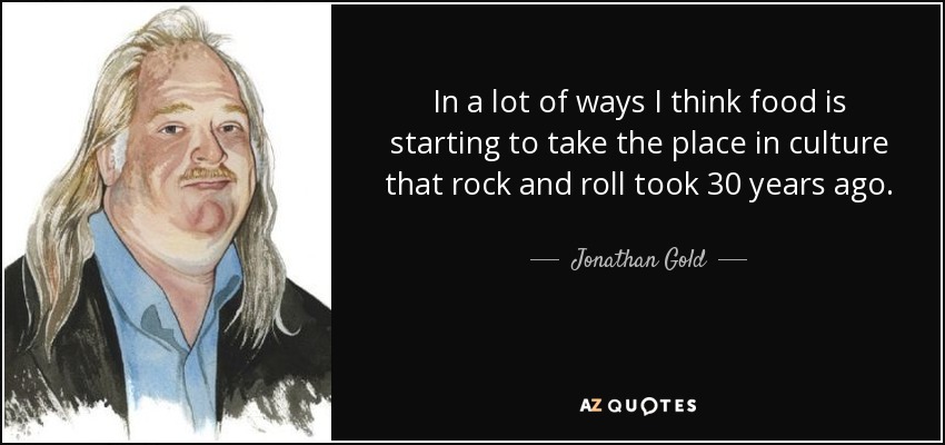 In a lot of ways I think food is starting to take the place in culture that rock and roll took 30 years ago. - Jonathan Gold
