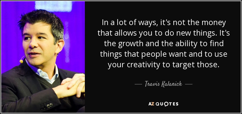 In a lot of ways, it's not the money that allows you to do new things. It's the growth and the ability to find things that people want and to use your creativity to target those. - Travis Kalanick