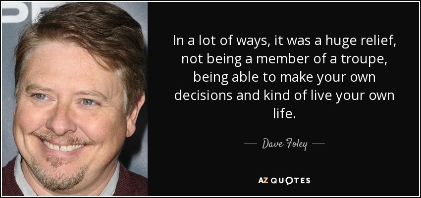 In a lot of ways, it was a huge relief, not being a member of a troupe, being able to make your own decisions and kind of live your own life. - Dave Foley