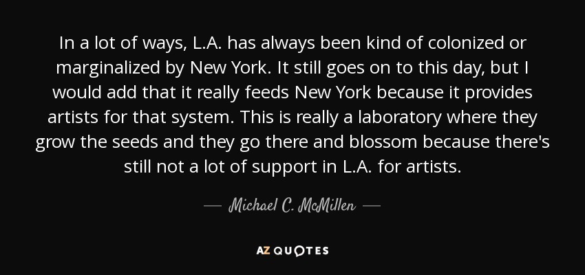 In a lot of ways, L.A. has always been kind of colonized or marginalized by New York. It still goes on to this day, but I would add that it really feeds New York because it provides artists for that system. This is really a laboratory where they grow the seeds and they go there and blossom because there's still not a lot of support in L.A. for artists. - Michael C. McMillen