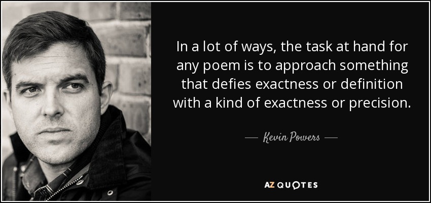 In a lot of ways, the task at hand for any poem is to approach something that defies exactness or definition with a kind of exactness or precision. - Kevin Powers