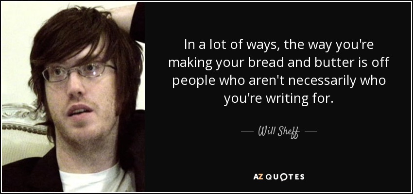 In a lot of ways, the way you're making your bread and butter is off people who aren't necessarily who you're writing for. - Will Sheff