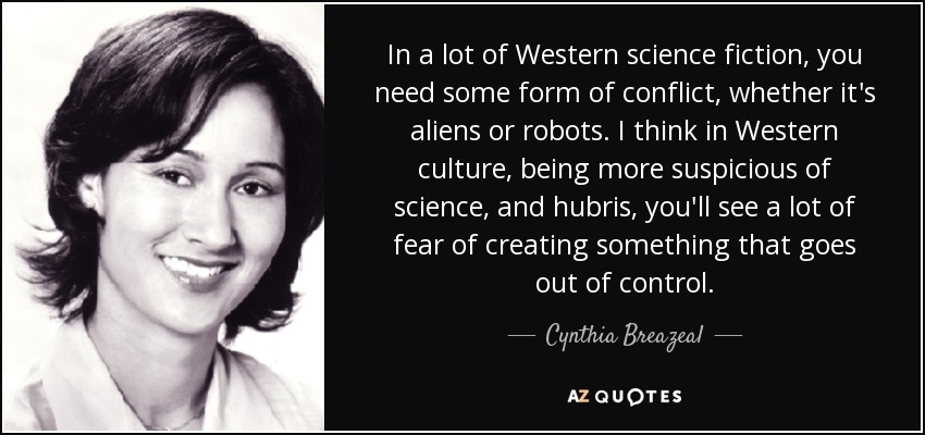 In a lot of Western science fiction, you need some form of conflict, whether it's aliens or robots. I think in Western culture, being more suspicious of science, and hubris, you'll see a lot of fear of creating something that goes out of control. - Cynthia Breazeal