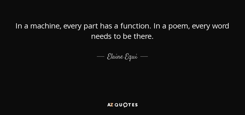 In a machine, every part has a function. In a poem, every word needs to be there. - Elaine Equi
