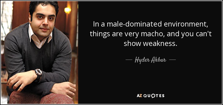 In a male-dominated environment, things are very macho, and you can't show weakness. - Hyder Akbar