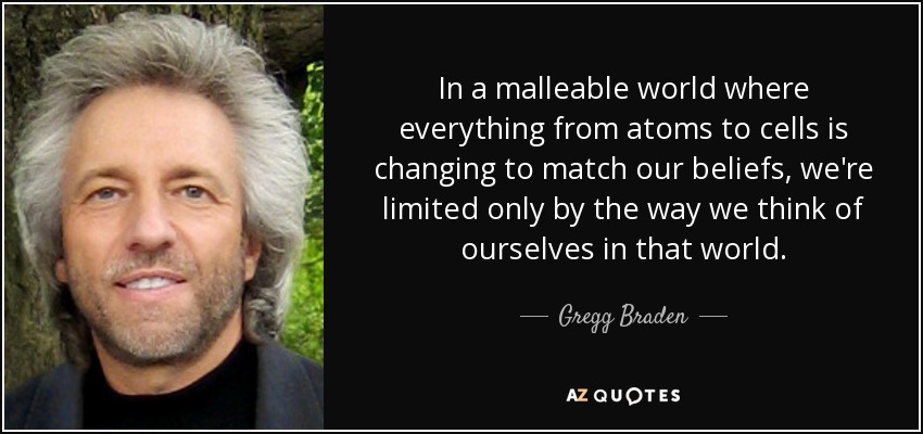 In a malleable world where everything from atoms to cells is changing to match our beliefs, we're limited only by the way we think of ourselves in that world. - Gregg Braden