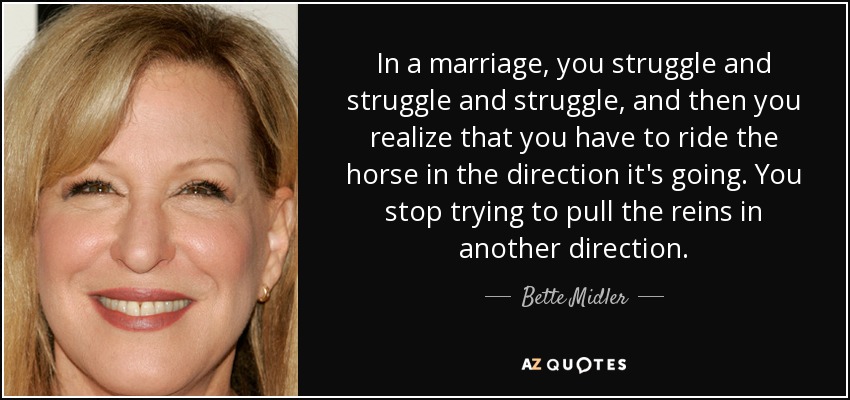 In a marriage, you struggle and struggle and struggle, and then you realize that you have to ride the horse in the direction it's going. You stop trying to pull the reins in another direction. - Bette Midler