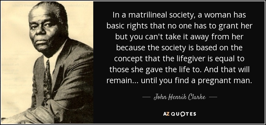 In a matrilineal society, a woman has basic rights that no one has to grant her but you can't take it away from her because the society is based on the concept that the lifegiver is equal to those she gave the life to. And that will remain... until you find a pregnant man. - John Henrik Clarke
