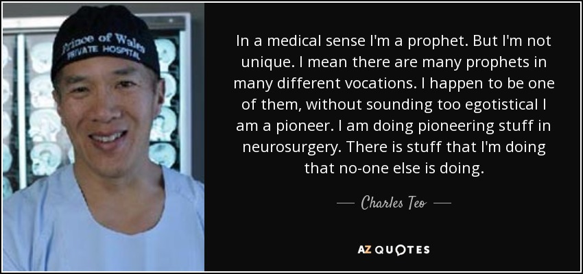 In a medical sense I'm a prophet. But I'm not unique. I mean there are many prophets in many different vocations. I happen to be one of them, without sounding too egotistical I am a pioneer. I am doing pioneering stuff in neurosurgery. There is stuff that I'm doing that no-one else is doing. - Charles Teo