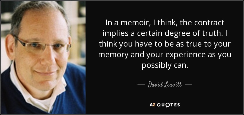 In a memoir, I think, the contract implies a certain degree of truth. I think you have to be as true to your memory and your experience as you possibly can. - David Leavitt