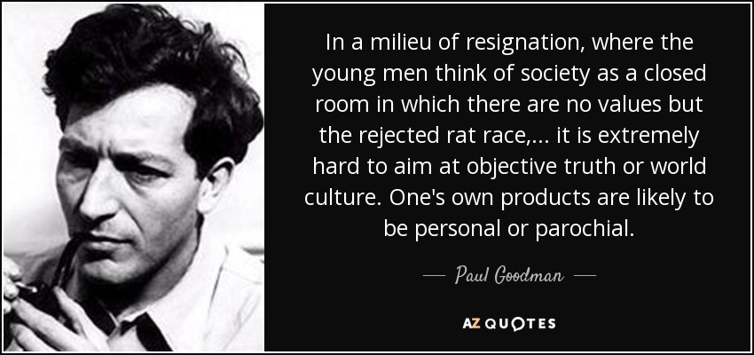 In a milieu of resignation, where the young men think of society as a closed room in which there are no values but the rejected rat race, ... it is extremely hard to aim at objective truth or world culture. One's own products are likely to be personal or parochial. - Paul Goodman