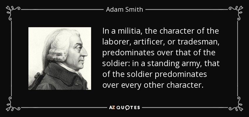 In a militia, the character of the laborer, artificer, or tradesman, predominates over that of the soldier: in a standing army, that of the soldier predominates over every other character. - Adam Smith