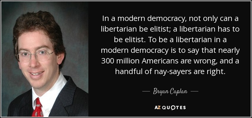 In a modern democracy, not only can a libertarian be elitist; a libertarian has to be elitist. To be a libertarian in a modern democracy is to say that nearly 300 million Americans are wrong, and a handful of nay-sayers are right. - Bryan Caplan