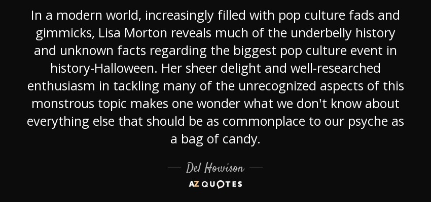In a modern world, increasingly filled with pop culture fads and gimmicks, Lisa Morton reveals much of the underbelly history and unknown facts regarding the biggest pop culture event in history-Halloween. Her sheer delight and well-researched enthusiasm in tackling many of the unrecognized aspects of this monstrous topic makes one wonder what we don't know about everything else that should be as commonplace to our psyche as a bag of candy. - Del Howison