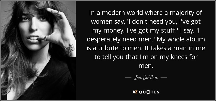 In a modern world where a majority of women say, 'I don't need you, I've got my money, I've got my stuff,' I say, 'I desperately need men.' My whole album is a tribute to men. It takes a man in me to tell you that I'm on my knees for men. - Lou Doillon
