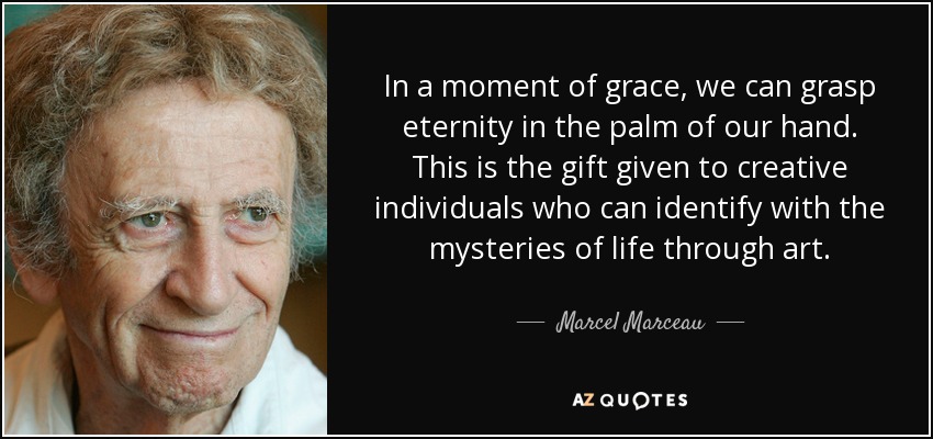 In a moment of grace, we can grasp eternity in the palm of our hand. This is the gift given to creative individuals who can identify with the mysteries of life through art. - Marcel Marceau