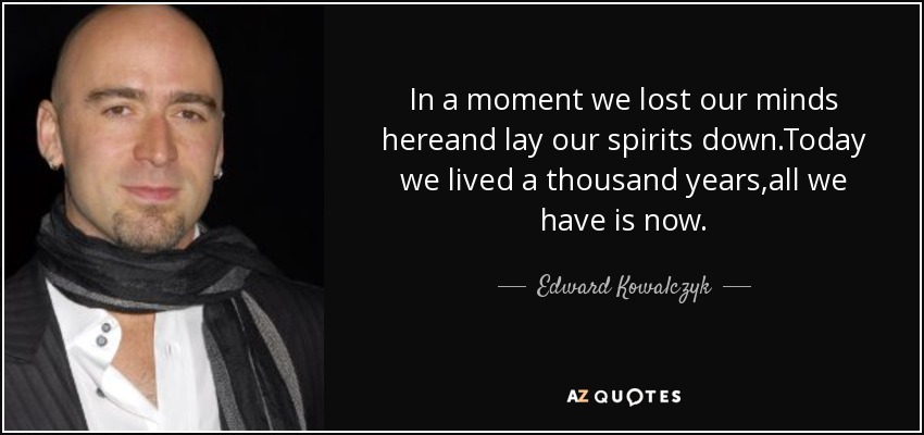 In a moment we lost our minds hereand lay our spirits down.Today we lived a thousand years,all we have is now. - Edward Kowalczyk