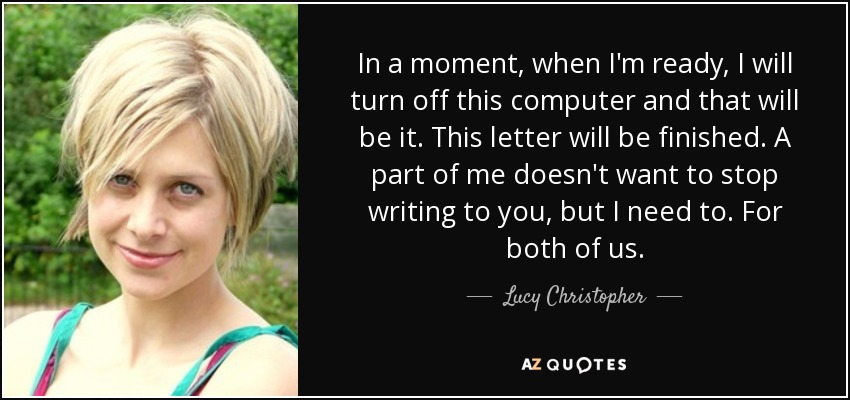 In a moment, when I'm ready, I will turn off this computer and that will be it. This letter will be finished. A part of me doesn't want to stop writing to you, but I need to. For both of us. - Lucy Christopher