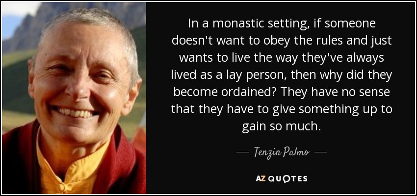 In a monastic setting, if someone doesn't want to obey the rules and just wants to live the way they've always lived as a lay person, then why did they become ordained? They have no sense that they have to give something up to gain so much. - Tenzin Palmo
