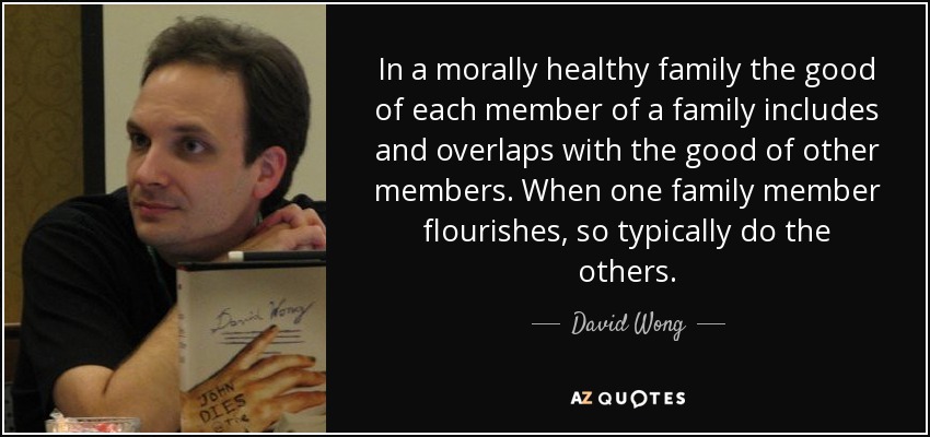 In a morally healthy family the good of each member of a family includes and overlaps with the good of other members. When one family member flourishes, so typically do the others. - David Wong