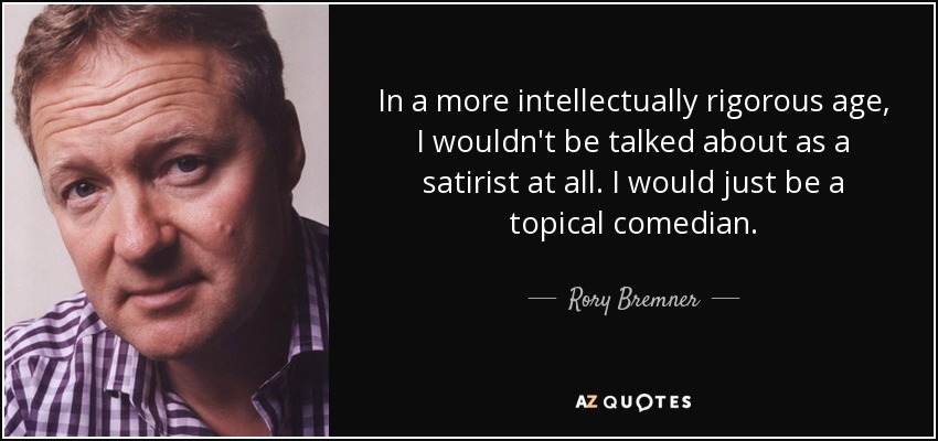 In a more intellectually rigorous age, I wouldn't be talked about as a satirist at all. I would just be a topical comedian. - Rory Bremner