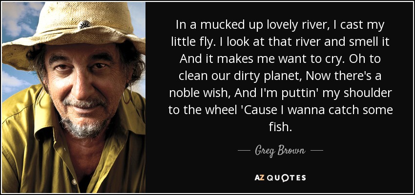 In a mucked up lovely river, I cast my little fly. I look at that river and smell it And it makes me want to cry. Oh to clean our dirty planet, Now there's a noble wish, And I'm puttin' my shoulder to the wheel 'Cause I wanna catch some fish. - Greg Brown