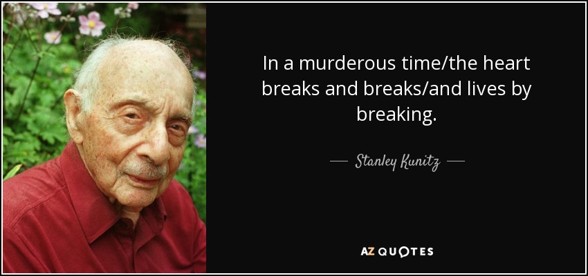 In a murderous time/the heart breaks and breaks/and lives by breaking. - Stanley Kunitz