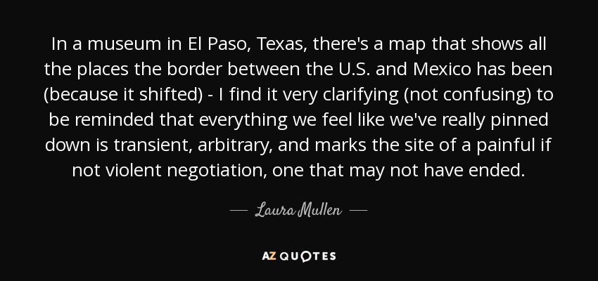 In a museum in El Paso, Texas, there's a map that shows all the places the border between the U.S. and Mexico has been (because it shifted) - I find it very clarifying (not confusing) to be reminded that everything we feel like we've really pinned down is transient, arbitrary, and marks the site of a painful if not violent negotiation, one that may not have ended. - Laura Mullen