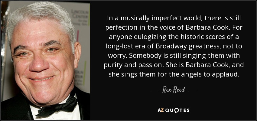 In a musically imperfect world, there is still perfection in the voice of Barbara Cook. For anyone eulogizing the historic scores of a long-lost era of Broadway greatness, not to worry. Somebody is still singing them with purity and passion. She is Barbara Cook, and she sings them for the angels to applaud. - Rex Reed