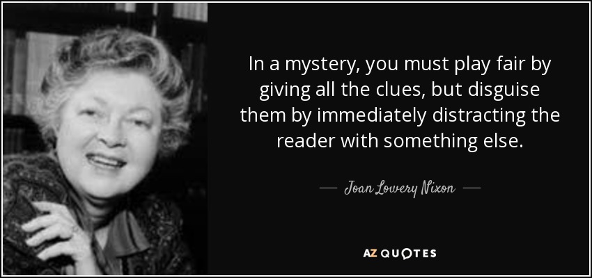 In a mystery, you must play fair by giving all the clues, but disguise them by immediately distracting the reader with something else. - Joan Lowery Nixon