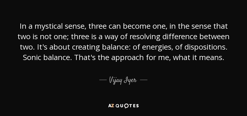 In a mystical sense, three can become one, in the sense that two is not one; three is a way of resolving difference between two. It's about creating balance: of energies, of dispositions. Sonic balance. That's the approach for me, what it means. - Vijay Iyer